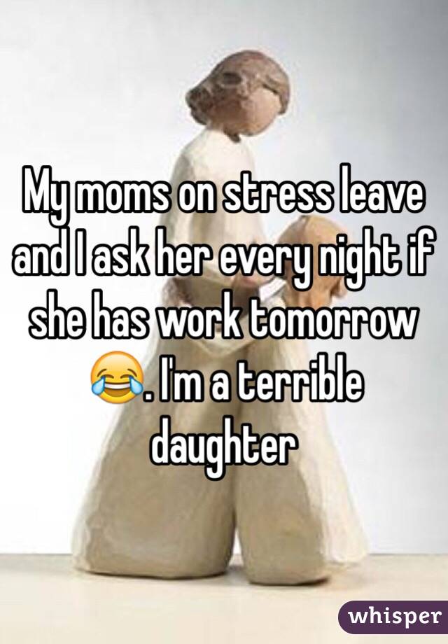 My moms on stress leave and I ask her every night if she has work tomorrow 😂. I'm a terrible daughter 