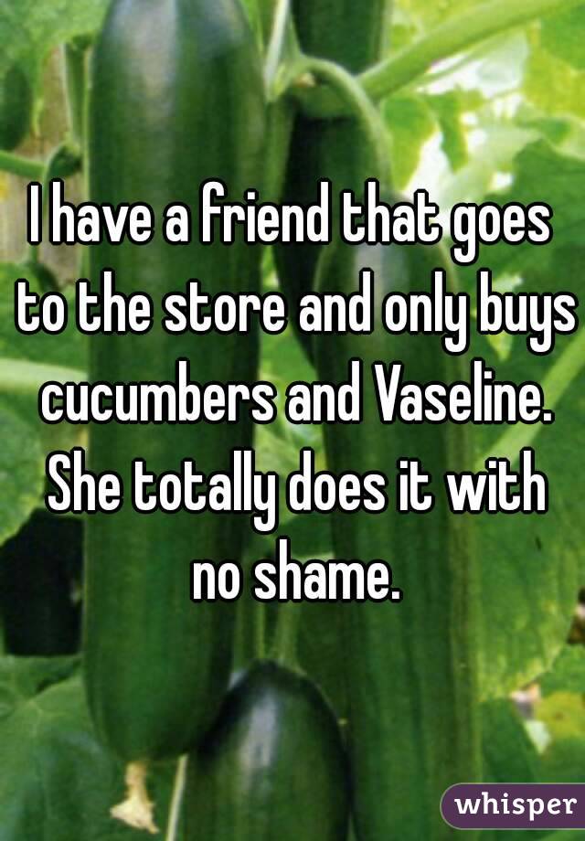 I have a friend that goes to the store and only buys cucumbers and Vaseline. She totally does it with no shame.