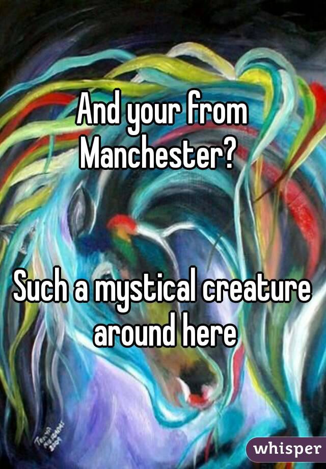 And your from Manchester?  


Such a mystical creature around here