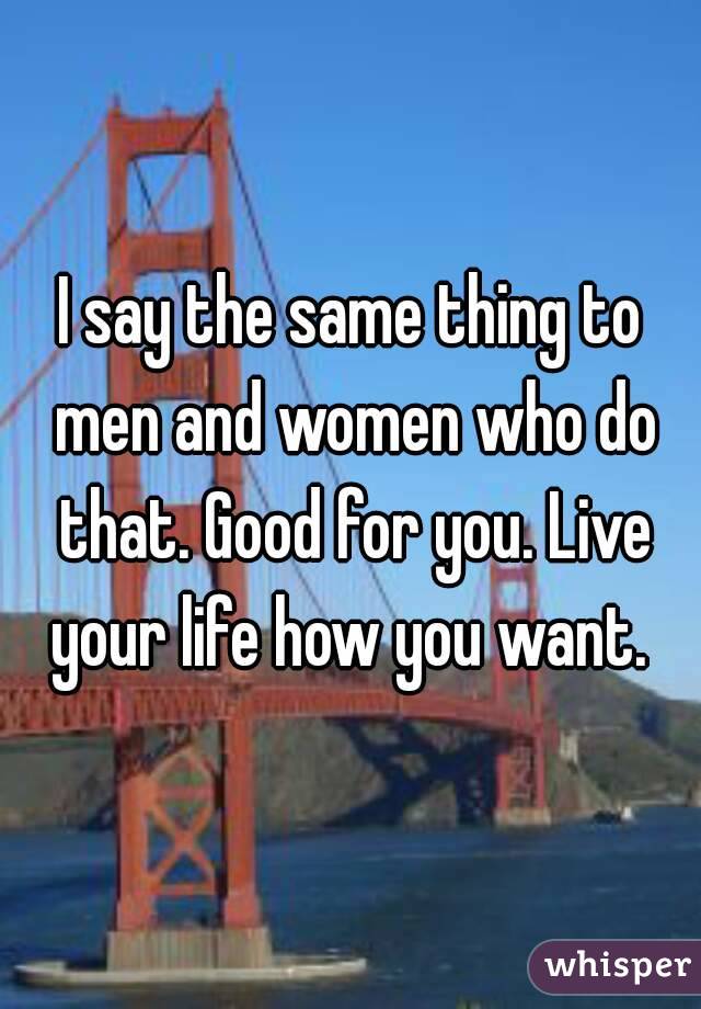 I say the same thing to men and women who do that. Good for you. Live your life how you want. 