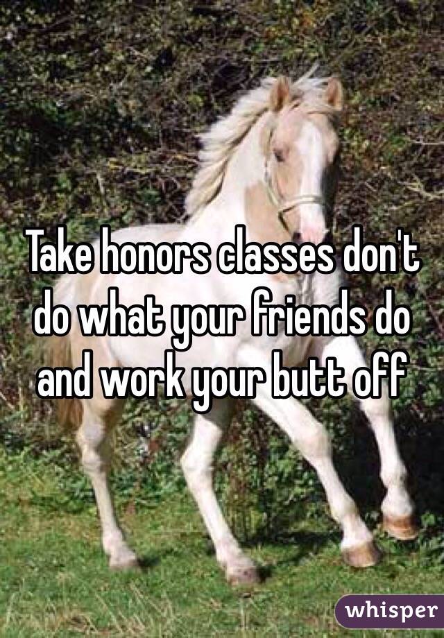 Take honors classes don't do what your friends do and work your butt off 