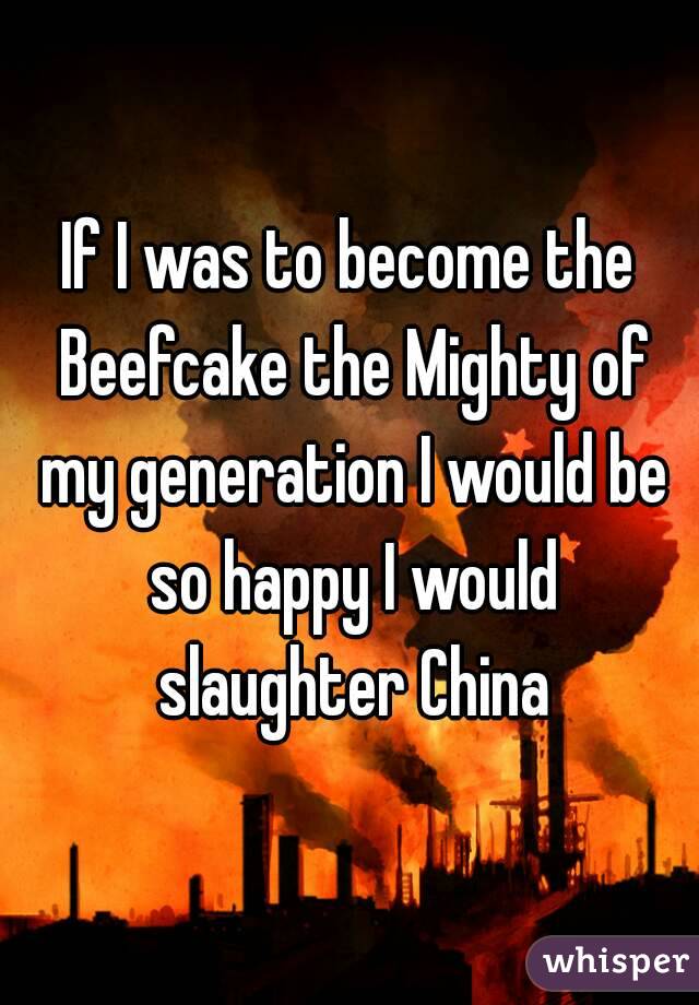 If I was to become the Beefcake the Mighty of my generation I would be so happy I would slaughter China