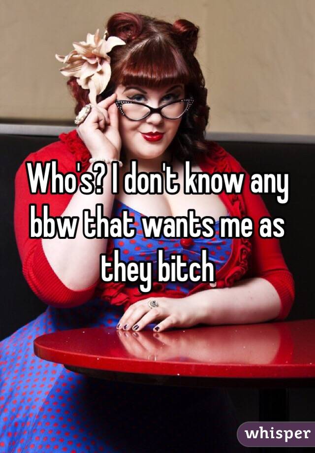 Who's? I don't know any bbw that wants me as they bitch 