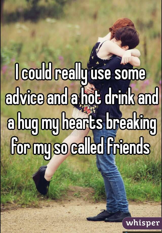 I could really use some advice and a hot drink and a hug my hearts breaking for my so called friends 