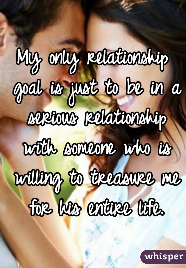 My only relationship goal is just to be in a serious relationship with someone who is willing to treasure me for his entire life.