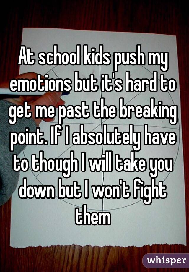 At school kids push my emotions but it's hard to get me past the breaking point. If I absolutely have to though I will take you down but I won't fight them