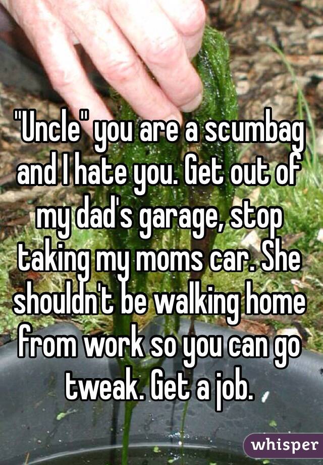 "Uncle" you are a scumbag and I hate you. Get out of my dad's garage, stop taking my moms car. She shouldn't be walking home from work so you can go tweak. Get a job.