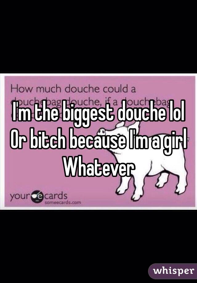 I'm the biggest douche lol
Or bitch because I'm a girl
Whatever 