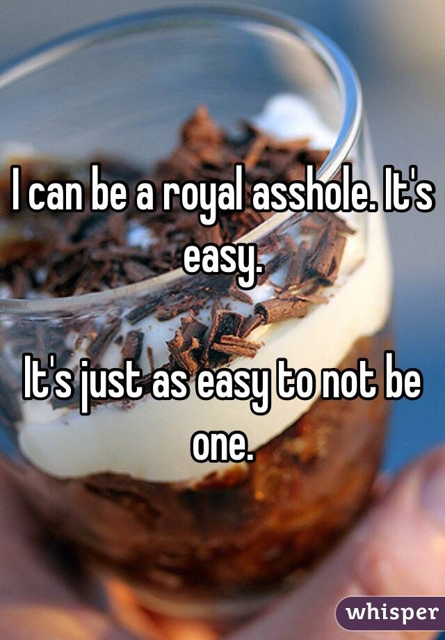 I can be a royal asshole. It's easy.

It's just as easy to not be one.
