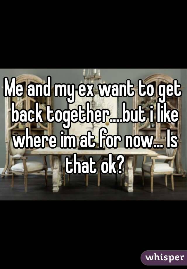 Me and my ex want to get back together....but i like where im at for now... Is that ok?