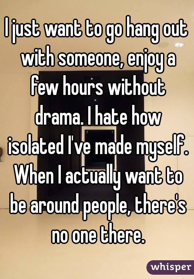 I just want to go hang out with someone, enjoy a few hours without drama. I hate how isolated I've made myself. When I actually want to be around people, there's no one there.