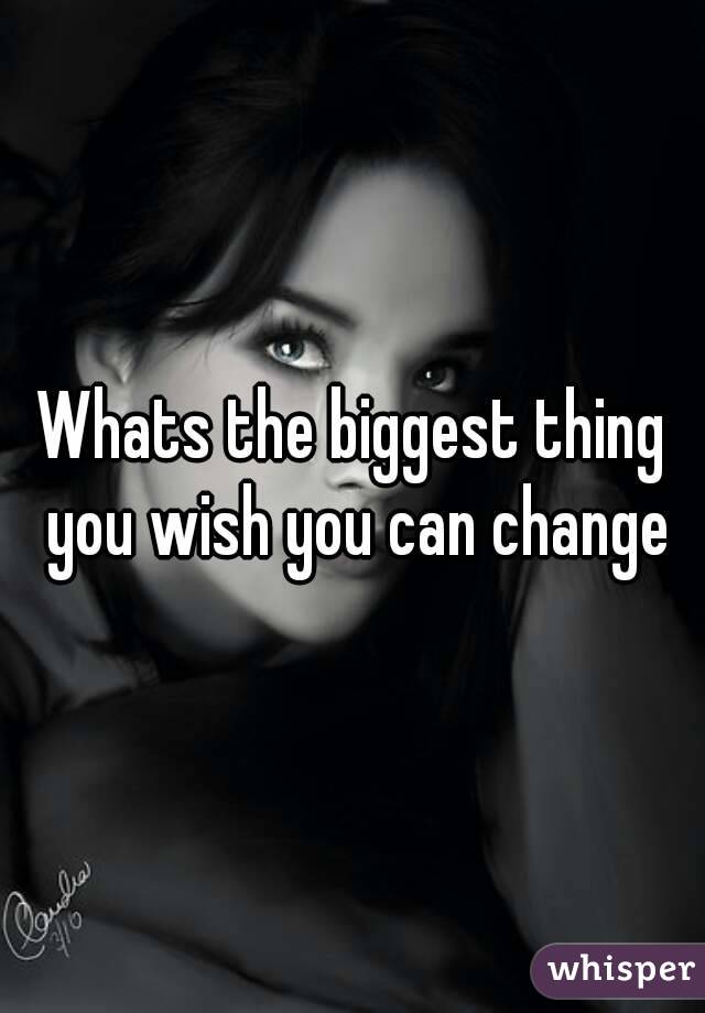 Whats the biggest thing you wish you can change