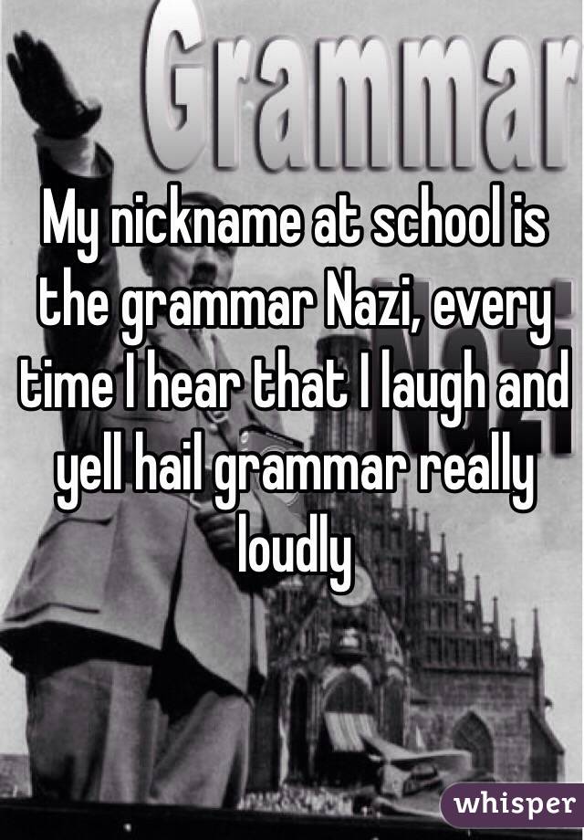 My nickname at school is the grammar Nazi, every time I hear that I laugh and yell hail grammar really loudly