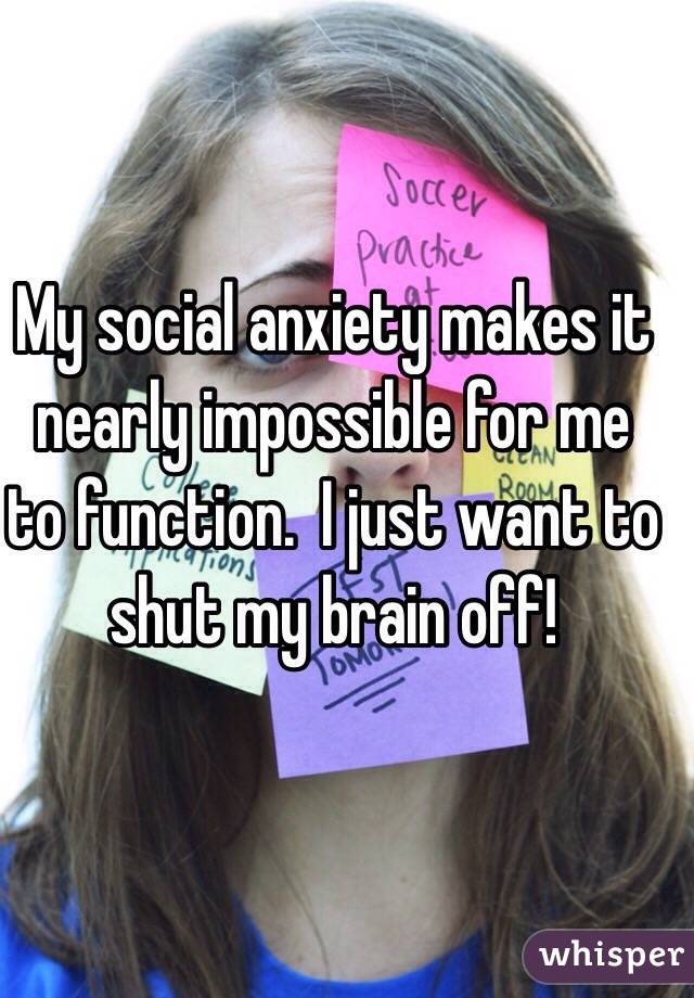 My social anxiety makes it nearly impossible for me to function.  I just want to shut my brain off!