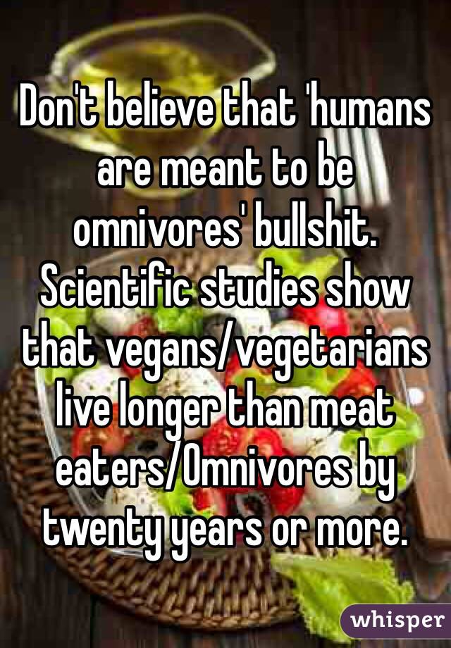 Don't believe that 'humans are meant to be omnivores' bullshit.
Scientific studies show that vegans/vegetarians live longer than meat eaters/Omnivores by twenty years or more.