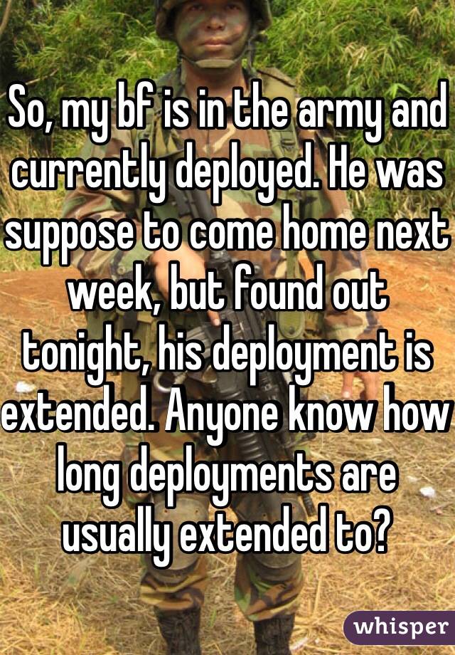 So, my bf is in the army and currently deployed. He was suppose to come home next week, but found out tonight, his deployment is extended. Anyone know how long deployments are usually extended to?