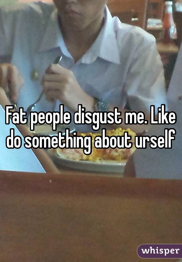 Fat people disgust me. Like do something about urself