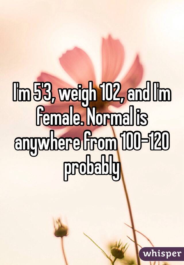 I'm 5'3, weigh 102, and I'm female. Normal is anywhere from 100-120 probably 
