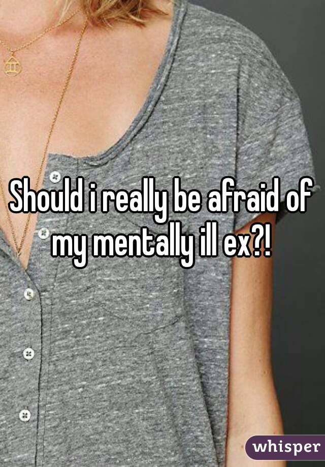Should i really be afraid of my mentally ill ex?! 