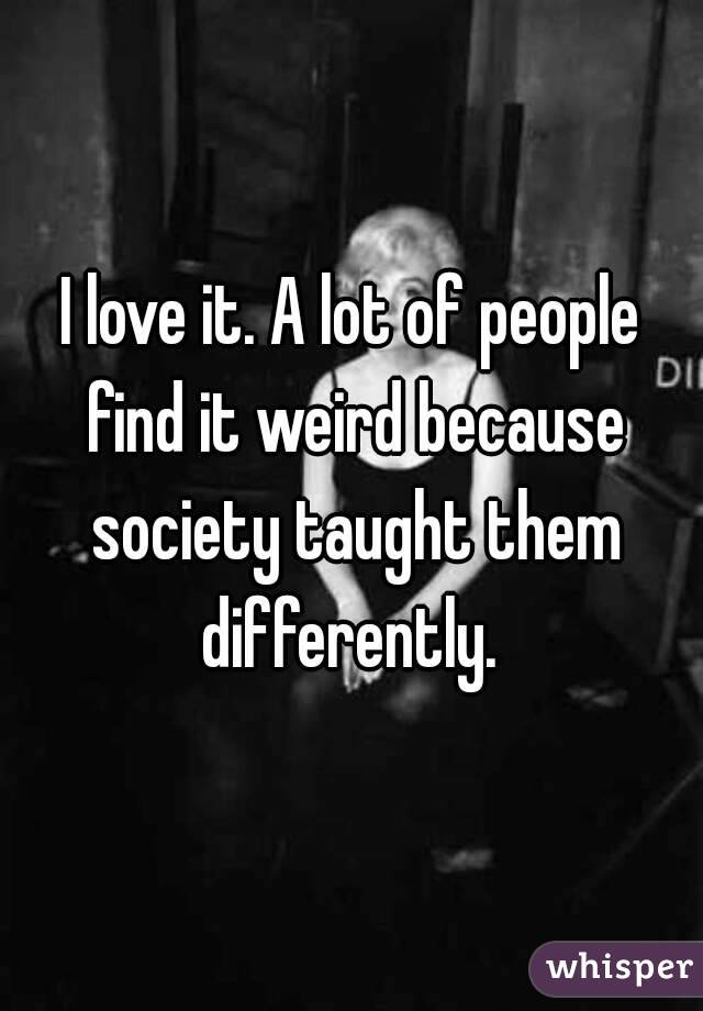 I love it. A lot of people find it weird because society taught them differently. 