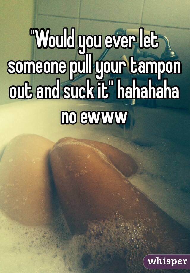 "Would you ever let someone pull your tampon out and suck it" hahahaha no ewww