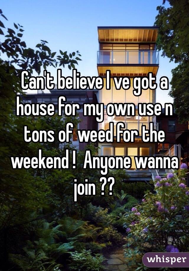 Can't believe I ve got a house for my own use n tons of weed for the weekend !  Anyone wanna join ??