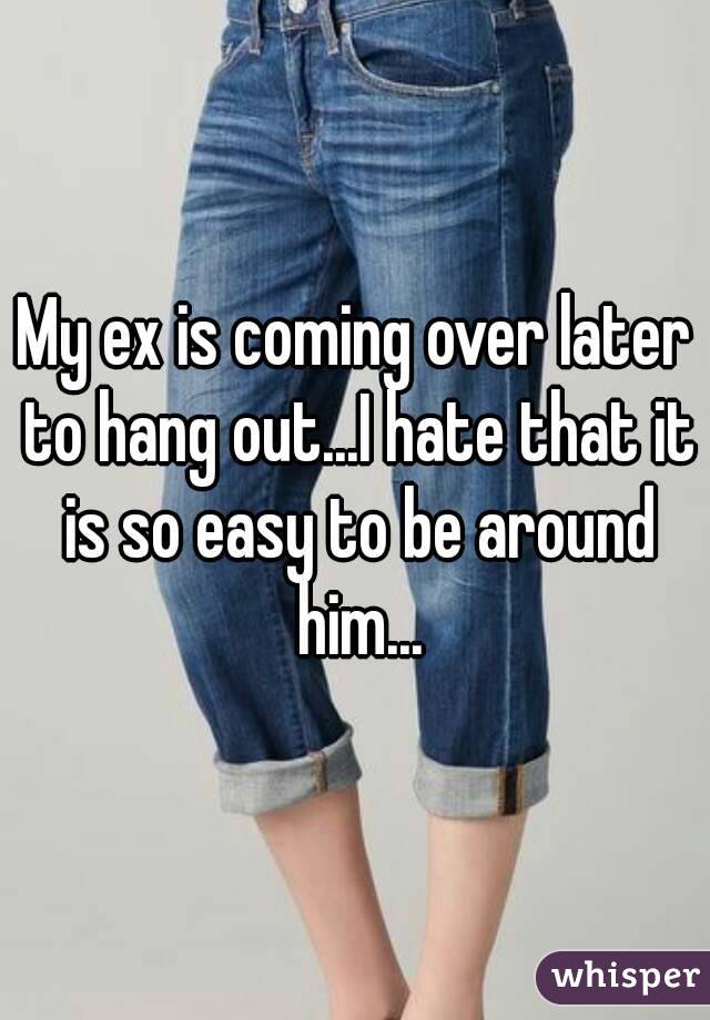 My ex is coming over later to hang out...I hate that it is so easy to be around him...