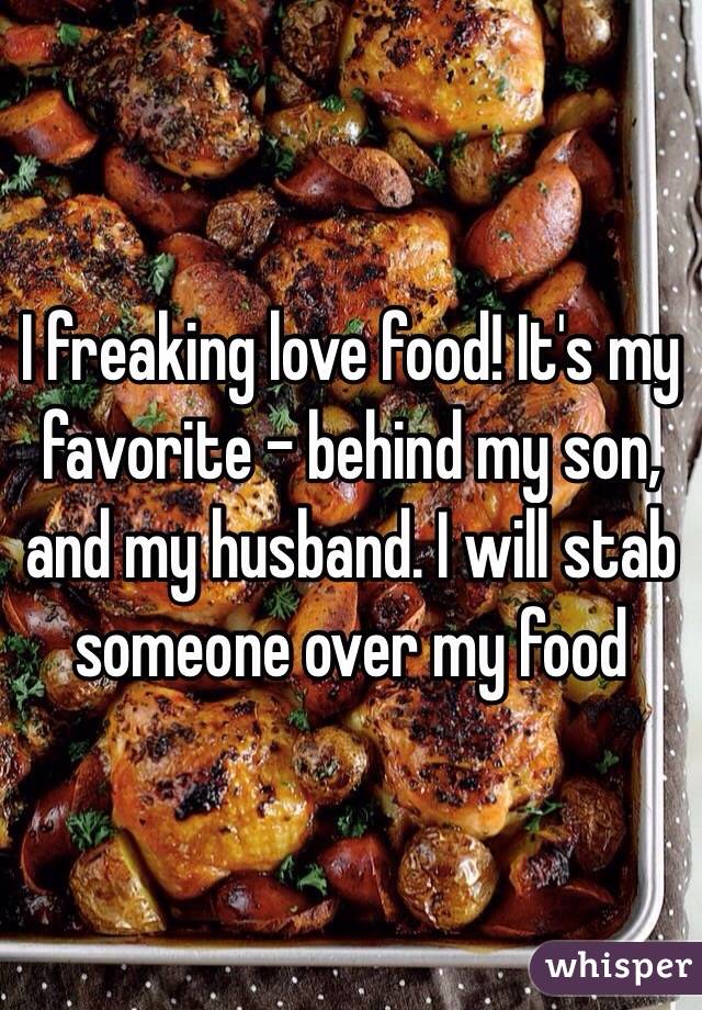 I freaking love food! It's my favorite - behind my son, and my husband. I will stab someone over my food 