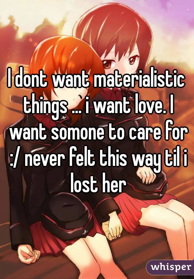 I dont want materialistic things ... i want love. I want somone to care for :/ never felt this way til i lost her