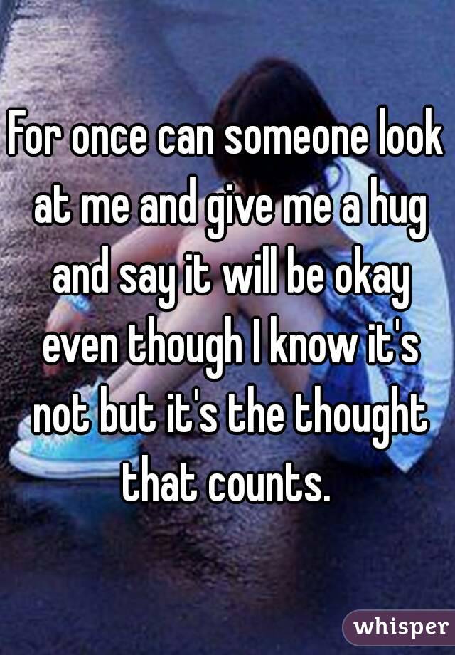 For once can someone look at me and give me a hug and say it will be okay even though I know it's not but it's the thought that counts. 