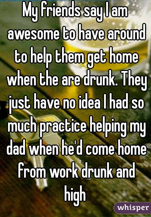 My friends say I am awesome to have around to help them get home when the are drunk. They just have no idea I had so much practice helping my dad when he'd come home from work drunk and high 