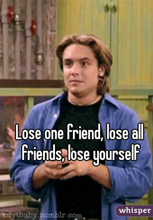 Lose one friend, lose all friends, lose yourself