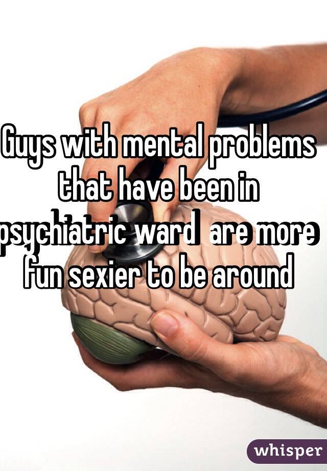 Guys with mental problems that have been in psychiatric ward  are more fun sexier to be around  
