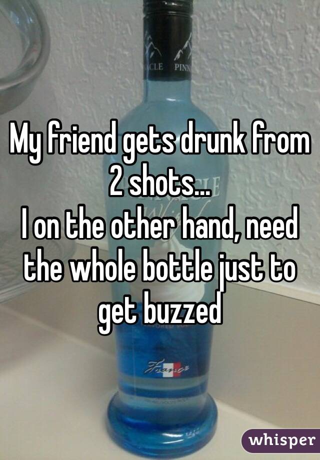 My friend gets drunk from 2 shots...
I on the other hand, need the whole bottle just to get buzzed