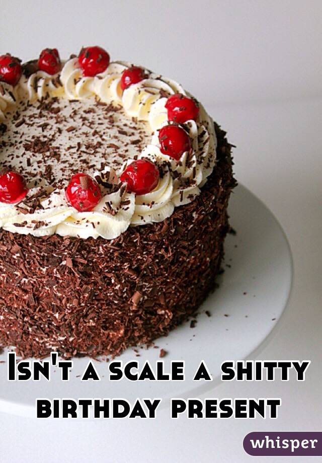 Isn't a scale a shitty birthday present
