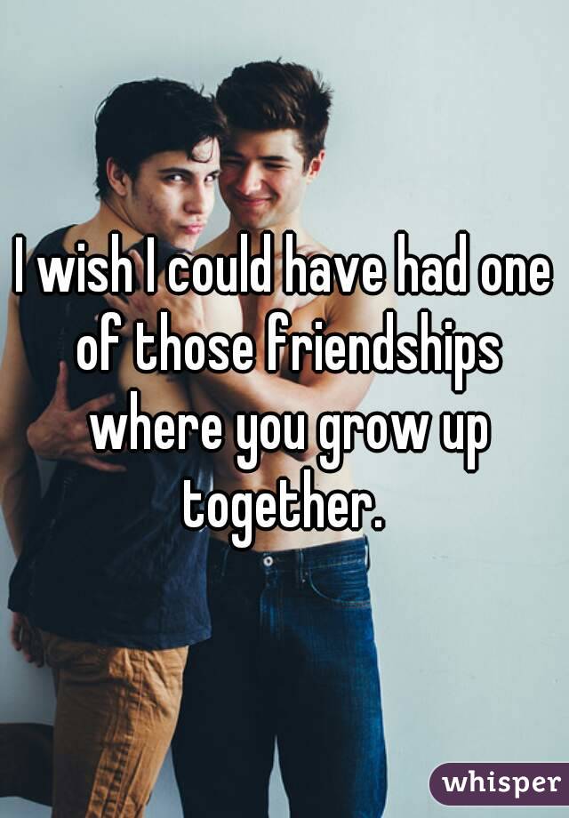 I wish I could have had one of those friendships where you grow up together. 