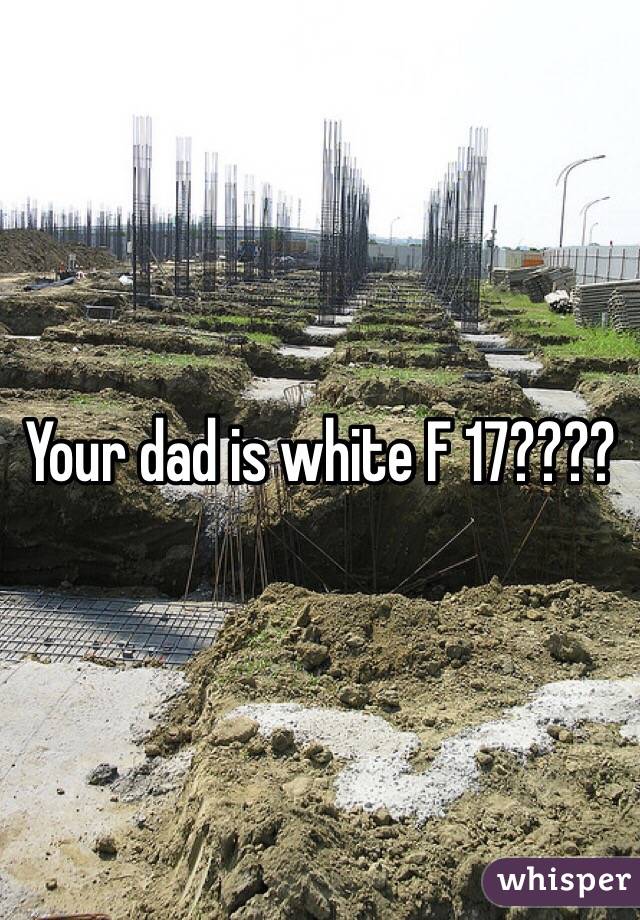 Your dad is white F 17????