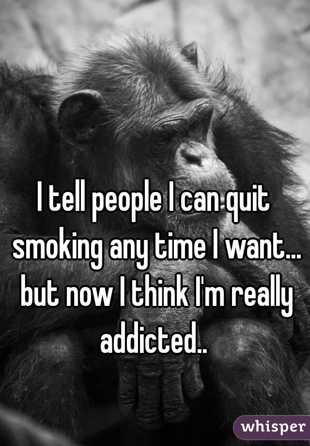 I tell people I can quit smoking any time I want... but now I think I'm really addicted.. 