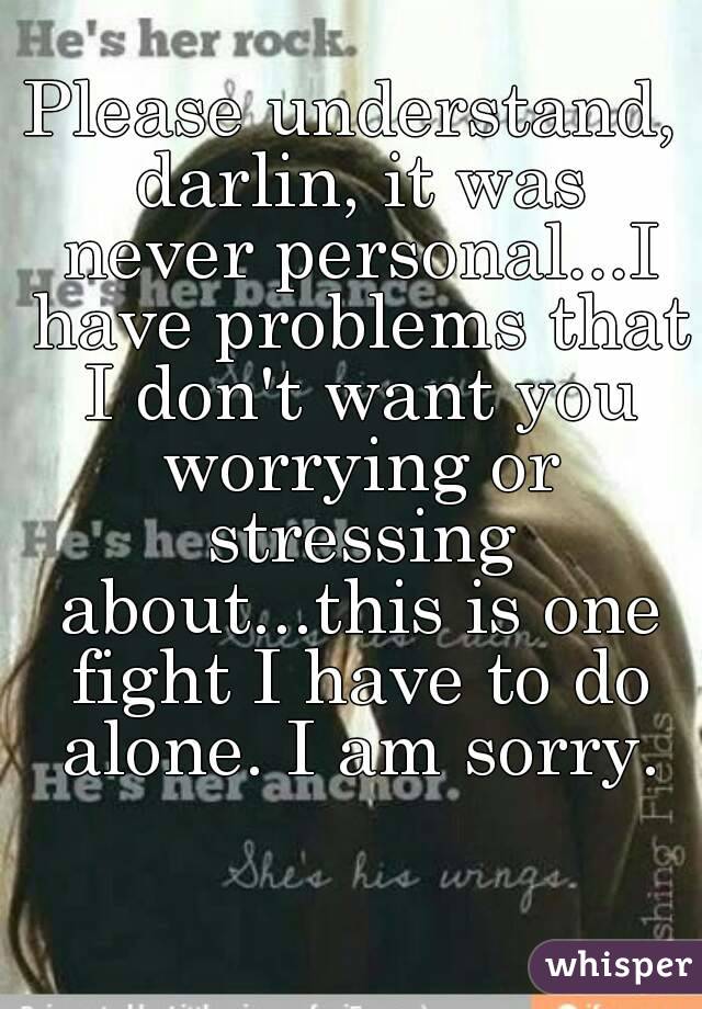 Please understand, darlin, it was never personal...I have problems that I don't want you worrying or stressing about...this is one fight I have to do alone. I am sorry.
