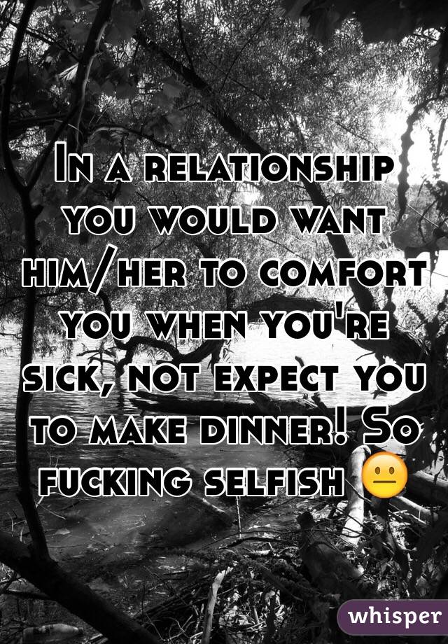 In a relationship you would want him/her to comfort you when you're sick, not expect you to make dinner! So fucking selfish 😐
