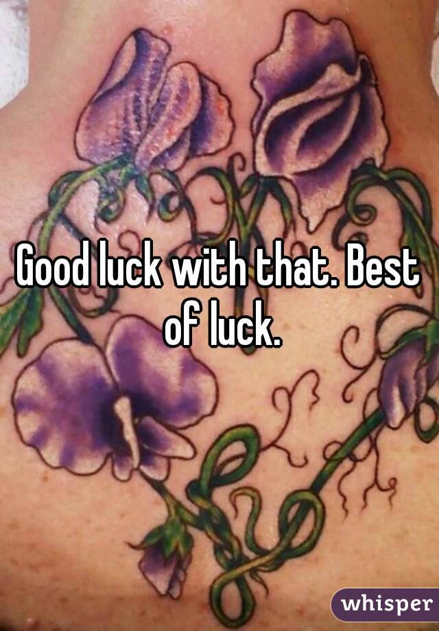 Good luck with that. Best of luck.
