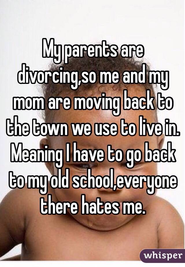 My parents are divorcing,so me and my mom are moving back to the town we use to live in. Meaning I have to go back to my old school,everyone there hates me.