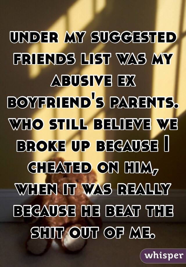 under my suggested friends list was my abusive ex boyfriend's parents. who still believe we broke up because I cheated on him, when it was really because he beat the shit out of me. 