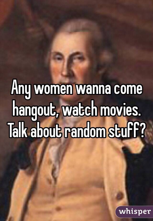 Any women wanna come hangout, watch movies. Talk about random stuff?