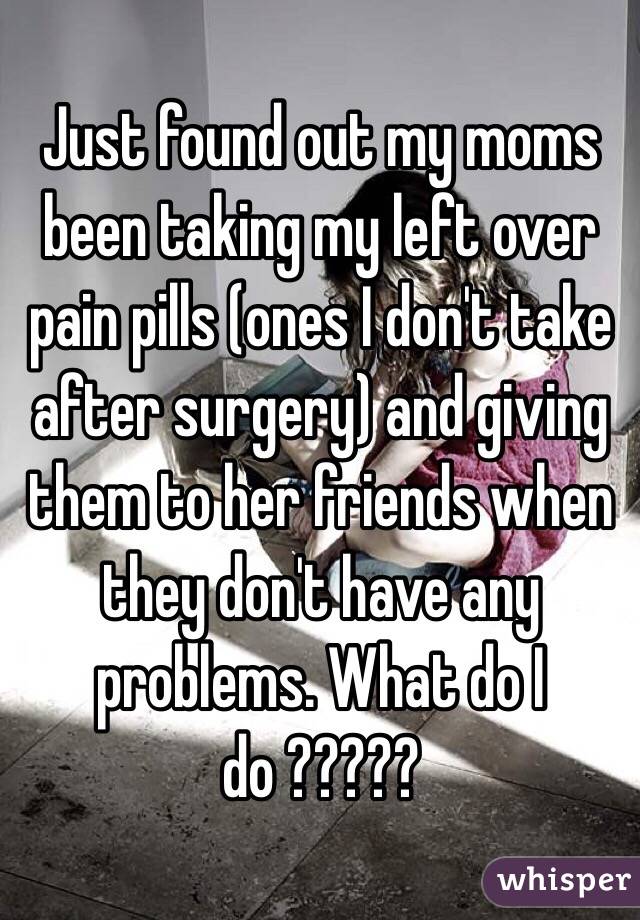 Just found out my moms been taking my left over pain pills (ones I don't take after surgery) and giving them to her friends when they don't have any problems. What do I do ?????