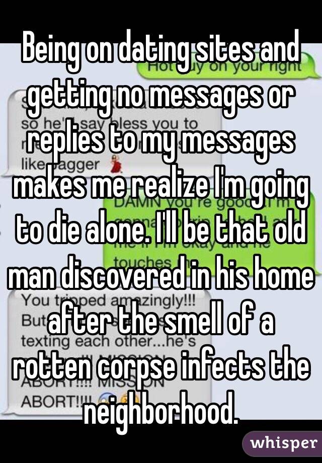 Being on dating sites and getting no messages or replies to my messages makes me realize I'm going to die alone. I'll be that old man discovered in his home after the smell of a rotten corpse infects the neighborhood. 