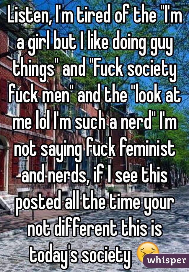 Listen, I'm tired of the "I'm a girl but I like doing guy things" and "Fuck society fuck men" and the "look at me lol I'm such a nerd" I'm not saying fuck feminist and nerds, if I see this posted all the time your not different this is today's society 😣