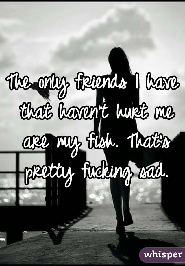 The only friends I have that haven't hurt me are my fish. That's pretty fucking sad.