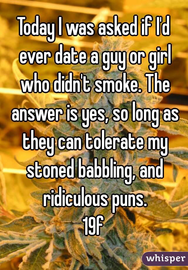Today I was asked if I'd ever date a guy or girl who didn't smoke. The answer is yes, so long as they can tolerate my stoned babbling, and ridiculous puns.
19f