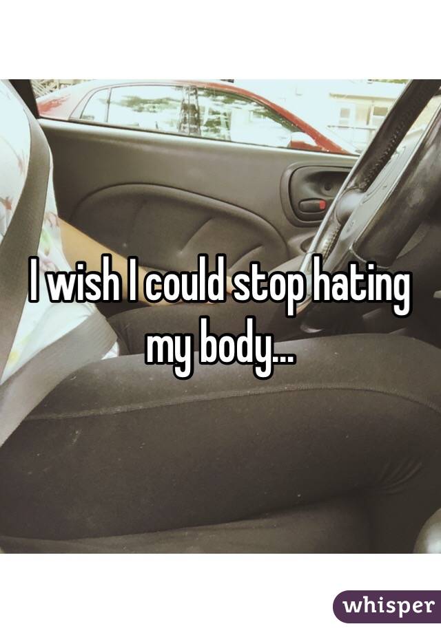 I wish I could stop hating my body... 